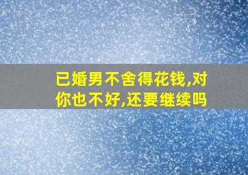 已婚男不舍得花钱,对你也不好,还要继续吗