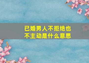 已婚男人不拒绝也不主动是什么意思