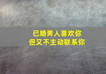 已婚男人喜欢你但又不主动联系你