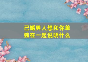 已婚男人想和你单独在一起说明什么