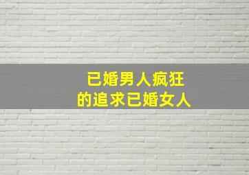 已婚男人疯狂的追求已婚女人