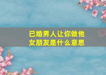 已婚男人让你做他女朋友是什么意思