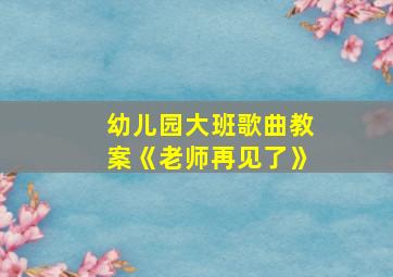 幼儿园大班歌曲教案《老师再见了》