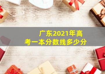 广东2021年高考一本分数线多少分