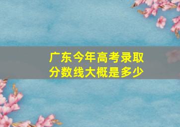 广东今年高考录取分数线大概是多少