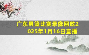 广东男篮比赛录像回放2025年1月16日直播