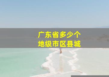 广东省多少个地级市区县城