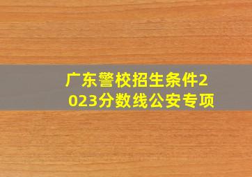 广东警校招生条件2023分数线公安专项