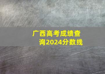 广西高考成绩查询2024分数线