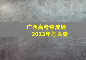 广西高考查成绩2023年怎么查