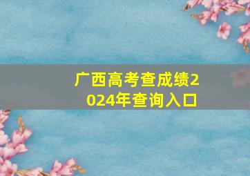 广西高考查成绩2024年查询入口