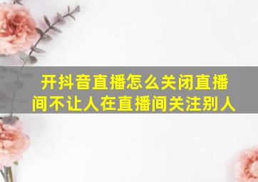 开抖音直播怎么关闭直播间不让人在直播间关注别人