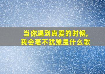 当你遇到真爱的时候,我会毫不犹豫是什么歌