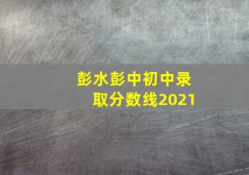 彭水彭中初中录取分数线2021