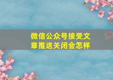 微信公众号接受文章推送关闭会怎样