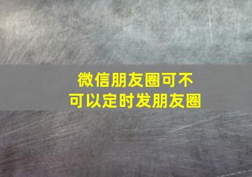 微信朋友圈可不可以定时发朋友圈