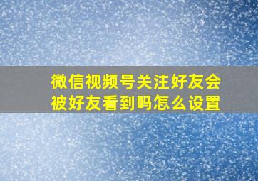 微信视频号关注好友会被好友看到吗怎么设置