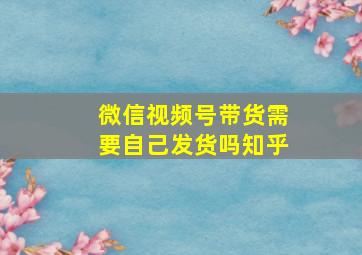 微信视频号带货需要自己发货吗知乎