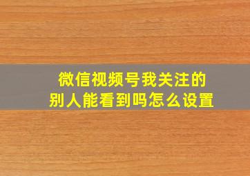 微信视频号我关注的别人能看到吗怎么设置