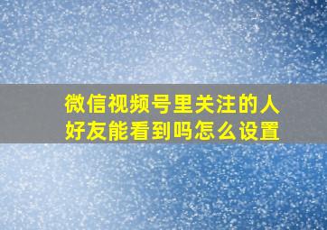 微信视频号里关注的人好友能看到吗怎么设置