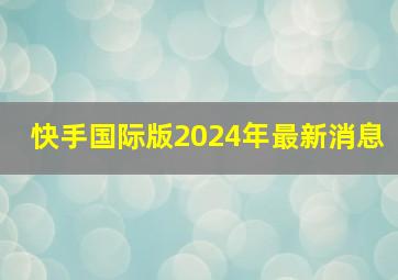 快手国际版2024年最新消息