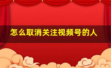 怎么取消关注视频号的人