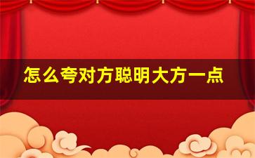 怎么夸对方聪明大方一点