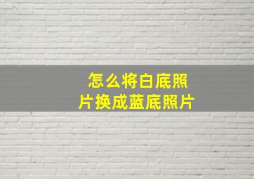 怎么将白底照片换成蓝底照片