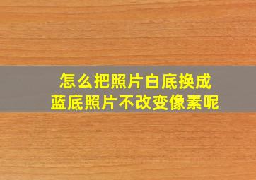 怎么把照片白底换成蓝底照片不改变像素呢