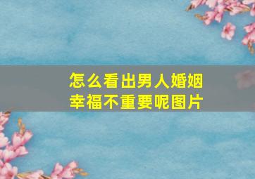 怎么看出男人婚姻幸福不重要呢图片