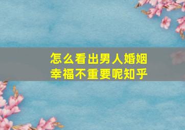 怎么看出男人婚姻幸福不重要呢知乎