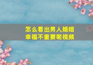 怎么看出男人婚姻幸福不重要呢视频