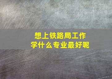 想上铁路局工作学什么专业最好呢