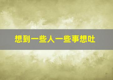 想到一些人一些事想吐