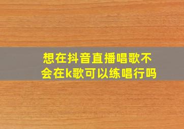 想在抖音直播唱歌不会在k歌可以练唱行吗