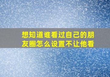 想知道谁看过自己的朋友圈怎么设置不让他看