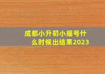 成都小升初小摇号什么时候出结果2023