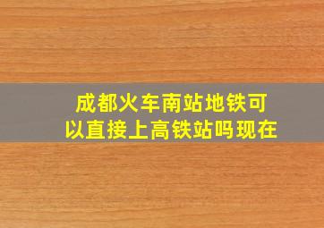 成都火车南站地铁可以直接上高铁站吗现在