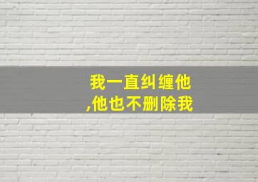 我一直纠缠他,他也不删除我