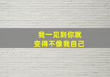 我一见到你就变得不像我自己