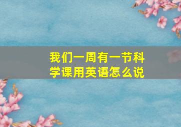 我们一周有一节科学课用英语怎么说