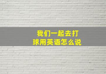 我们一起去打球用英语怎么说