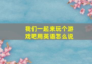 我们一起来玩个游戏吧用英语怎么说