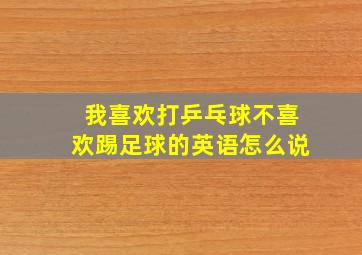 我喜欢打乒乓球不喜欢踢足球的英语怎么说