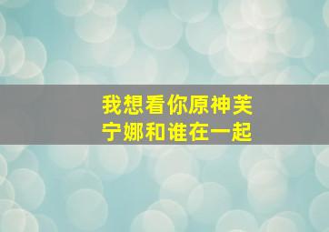 我想看你原神芙宁娜和谁在一起