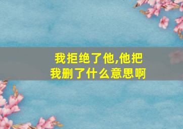 我拒绝了他,他把我删了什么意思啊