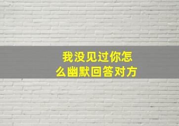 我没见过你怎么幽默回答对方