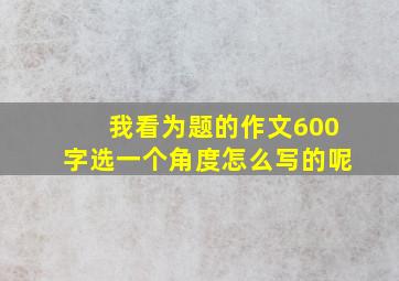 我看为题的作文600字选一个角度怎么写的呢