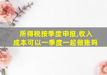 所得税按季度申报,收入成本可以一季度一起做账吗