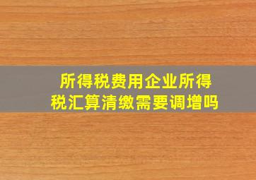 所得税费用企业所得税汇算清缴需要调增吗